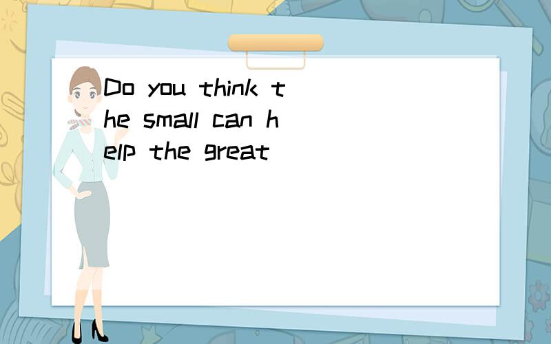 Do you think the small can help the great