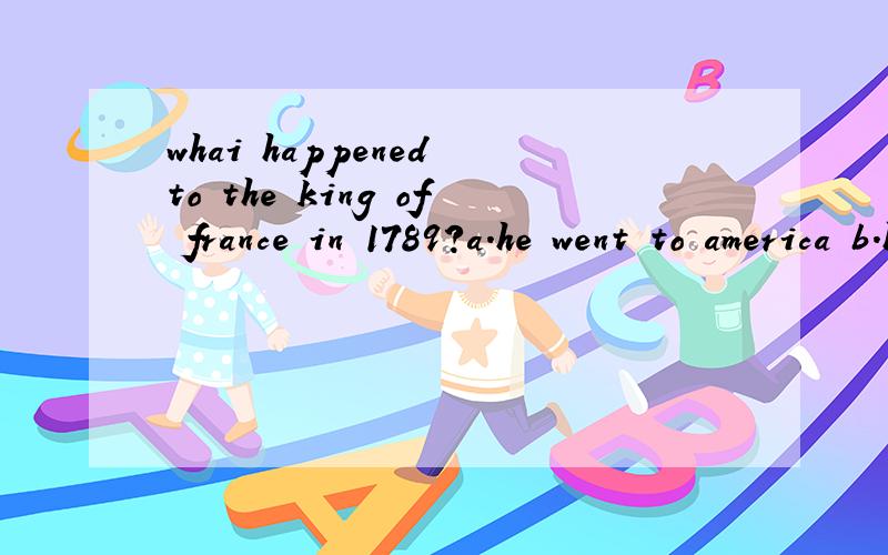 whai happened to the king of france in 1789?a.he went to america b.he iost his head c.he defeated the british