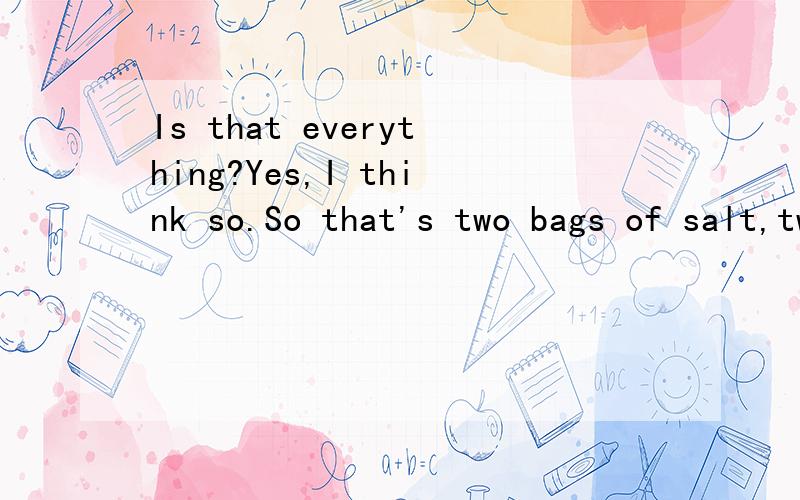Is that everything?Yes,I think so.So that's two bags of salt,two kilos of eggs and six bottles翻译
