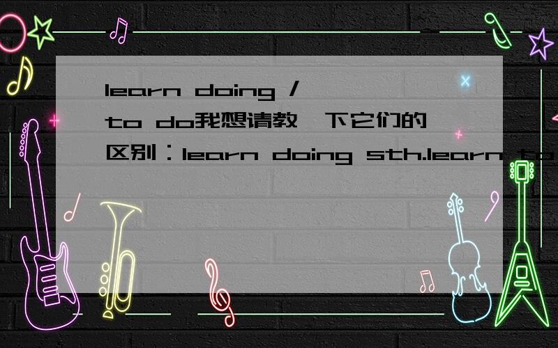 learn doing / to do我想请教一下它们的区别：learn doing sth.learn to do sth.（最好有例子）Many thanks.