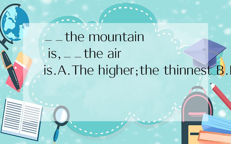 __the mountain is,__the air is.A.The higher;the thinnest B.Higher;thinner C.The higher;the thinnerC.The higher;the thinner D.The highest;thinner应该选哪个