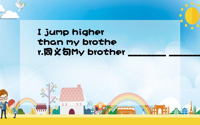 I jump higher than my brother.同义句My brother ________ __________ than me.