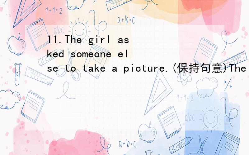 11.The girl asked someone else to take a picture.(保持句意)The girl ______ a picture ______.