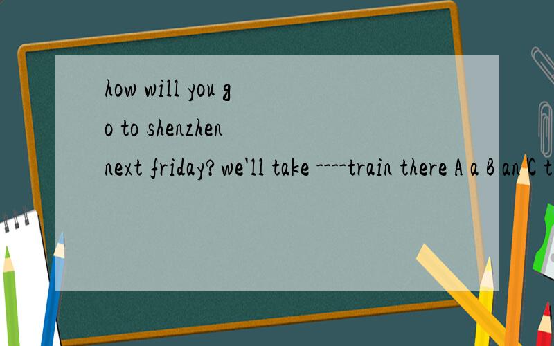 how will you go to shenzhen next friday?we'll take ----train there A a B an C the