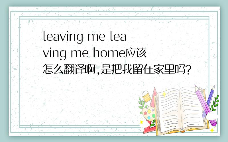 leaving me leaving me home应该怎么翻译啊,是把我留在家里吗?