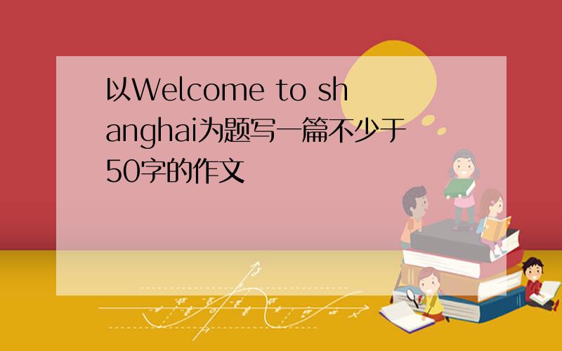 以Welcome to shanghai为题写一篇不少于50字的作文