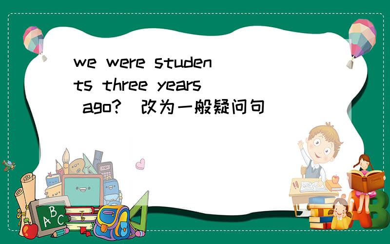 we were students three years ago?(改为一般疑问句） ___ ___studentee years ago?按要求转换下列句子.