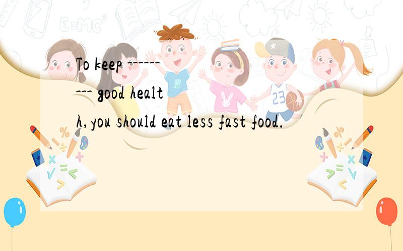 To keep --------- good health,you should eat less fast food.