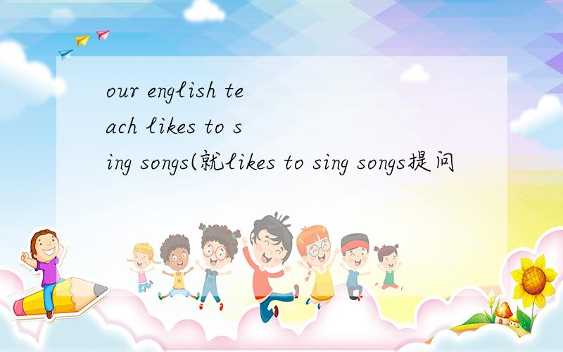 our english teach likes to sing songs(就likes to sing songs提问
