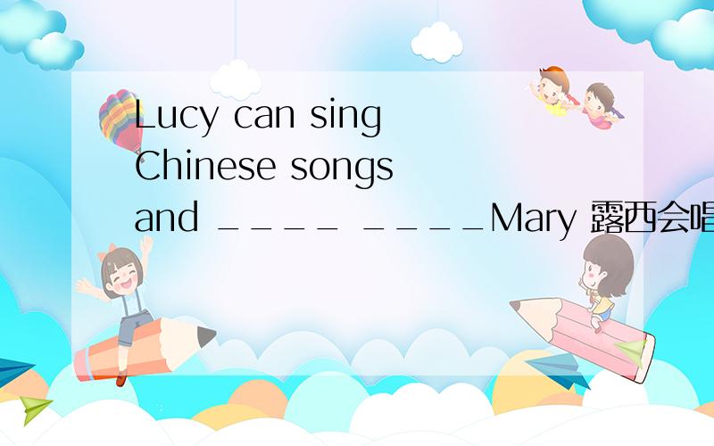 Lucy can sing Chinese songs and ____ ____Mary 露西会唱韩语歌曲 玛丽也会