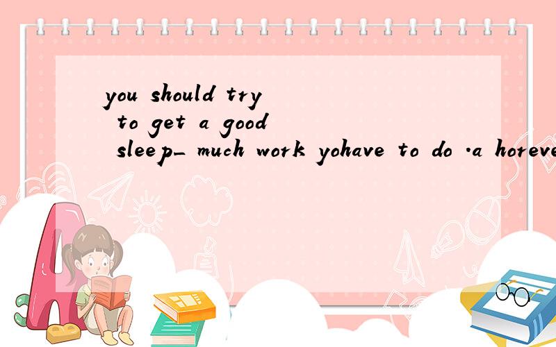 you should try to get a good sleep_ much work yohave to do .a horever b no matter c although d whatever为啥不选d