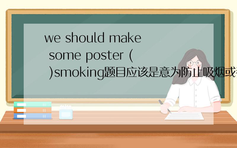 we should make some poster ( )smoking题目应该是意为防止吸烟或者禁止吸烟 是填空题。完整的为：Smoking is bad for our health,so we should make some posters ( )smoking.