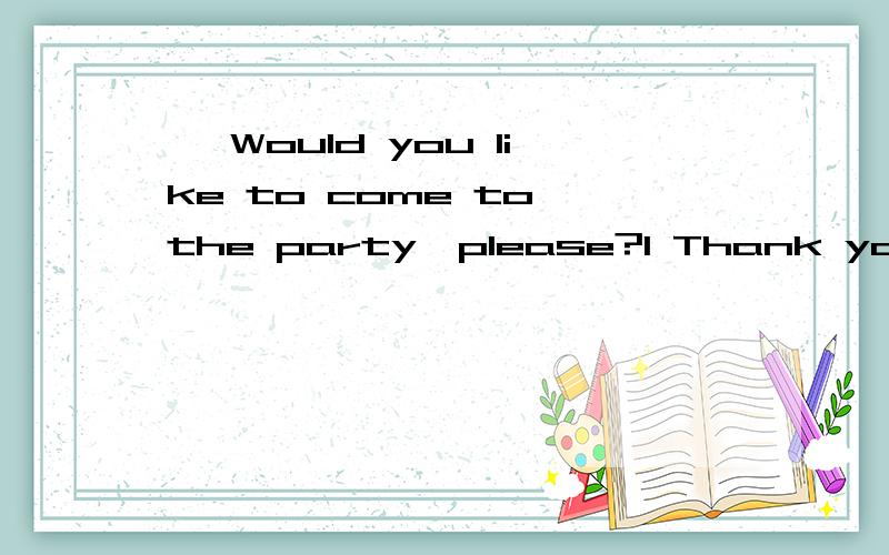 — Would you like to come to the party,please?1 Thank you for your asking.2 I think we will have a good time.3 No,I wouldn’t.4 I’d like to,but I have a lot of things to do tonight.