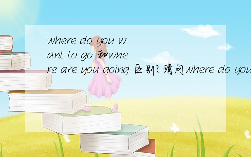 where do you want to go 和where are you going 区别?请问where do you want to go?和where are you going