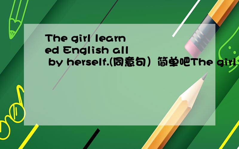 The girl learned English all by herself.(同意句）简单吧The girl learned English all by herself.(同意句）The girl _______ _______ English.