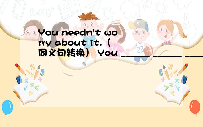 You needn't worry about it.（同义句转换） You ______ ______ ______ worry about it.