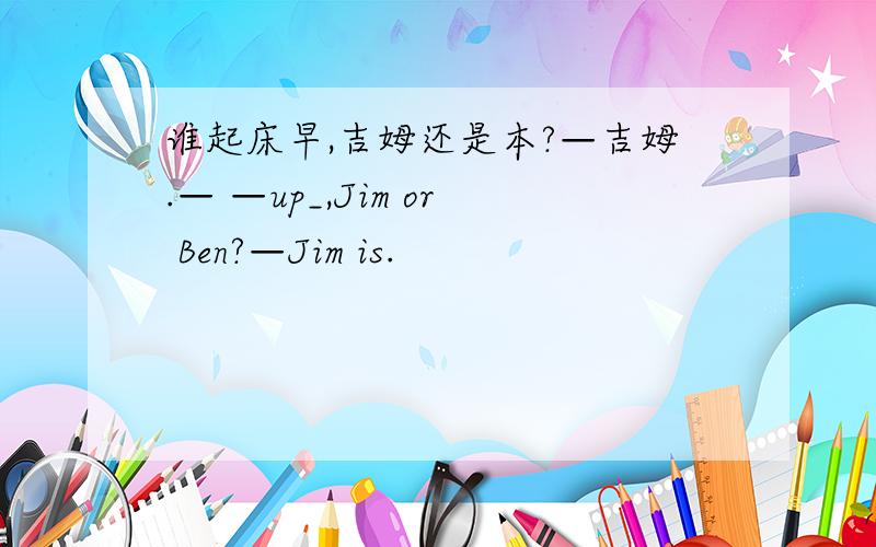 谁起床早,吉姆还是本?—吉姆.— —up_,Jim or Ben?—Jim is.