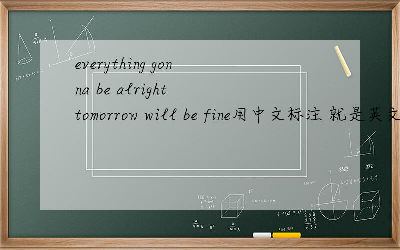 everything gonna be alright tomorrow will be fine用中文标注 就是英文不会说= =求用中文可以说过来的那