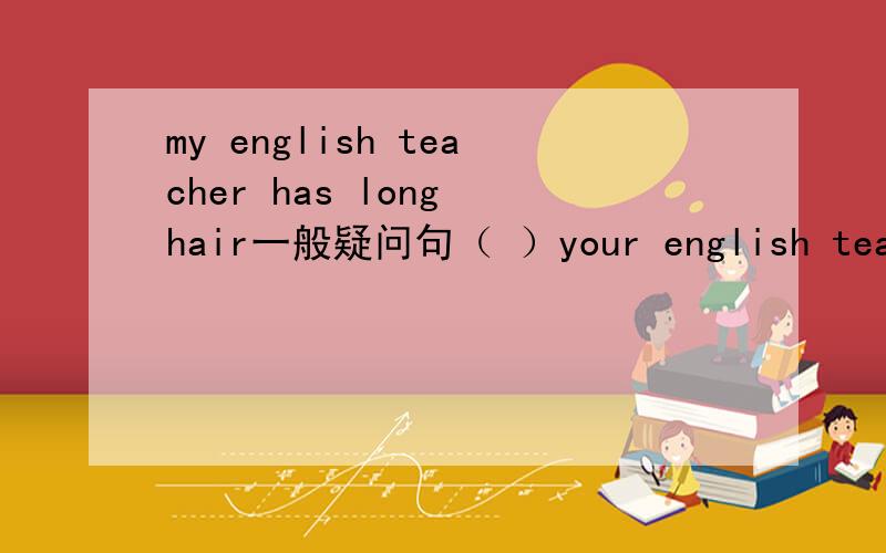 my english teacher has long hair一般疑问句（ ）your english teacher ( )long hair