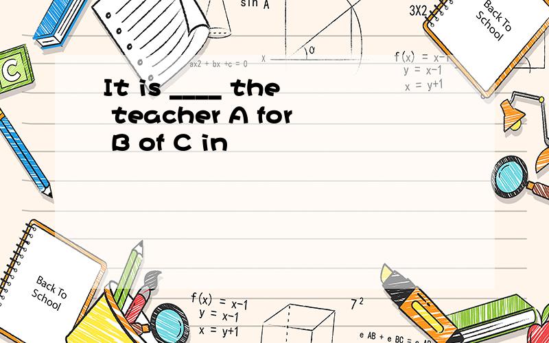 It is ____ the teacher A for B of C in