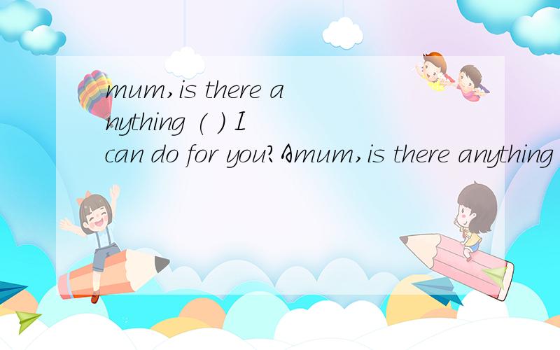 mum,is there anything ( ) I can do for you?Amum,is there anything ( ) I can do for you?A.that B.who C.what D.which