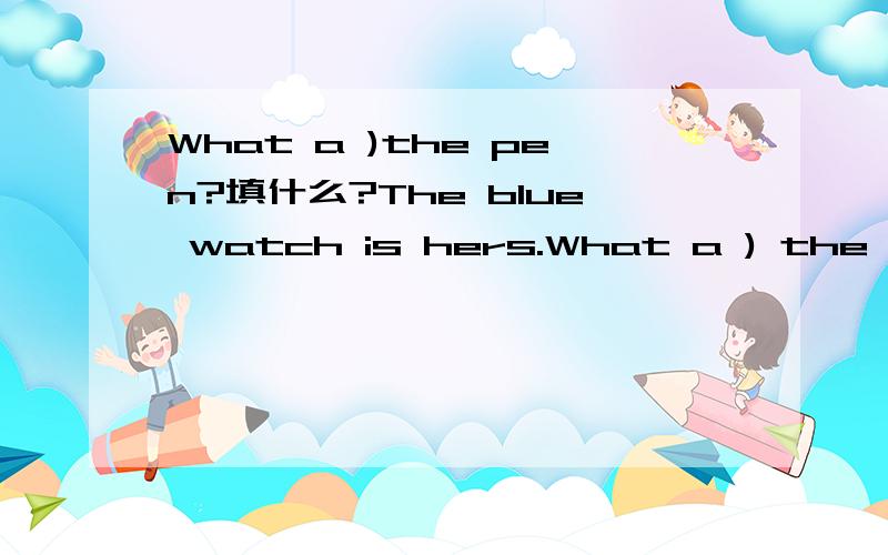 What a )the pen?填什么?The blue watch is hers.What a ) the ruler?分别填什么?What ） is your ruler?填什么?