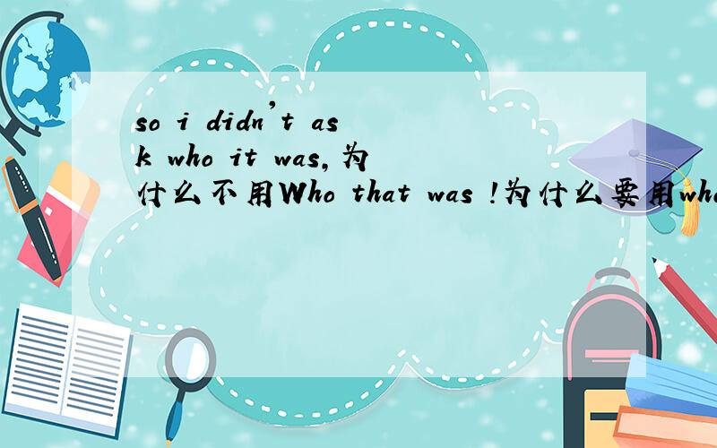 so i didn't ask who it was,为什么不用Who that was !为什么要用who it was