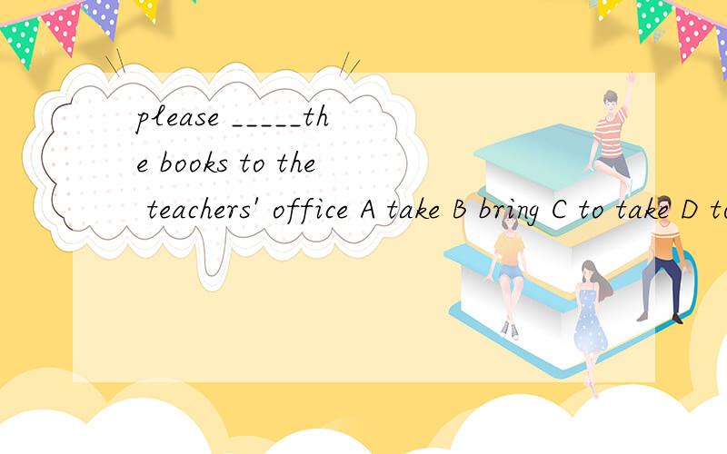please _____the books to the teachers' office A take B bring C to take D to bing