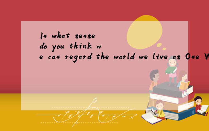In what sense do you think we can regard the world we live as One World?帮忙翻译下吧