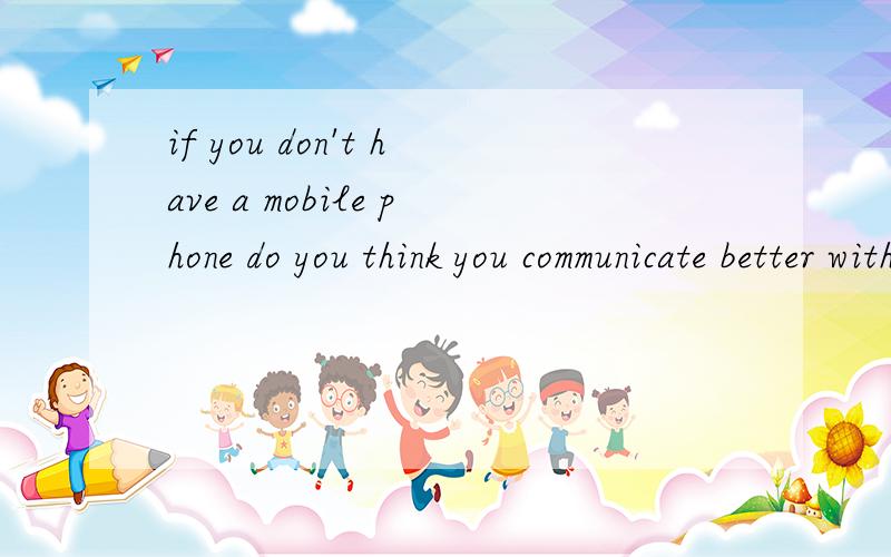 if you don't have a mobile phone do you think you communicate better with your friend and family?