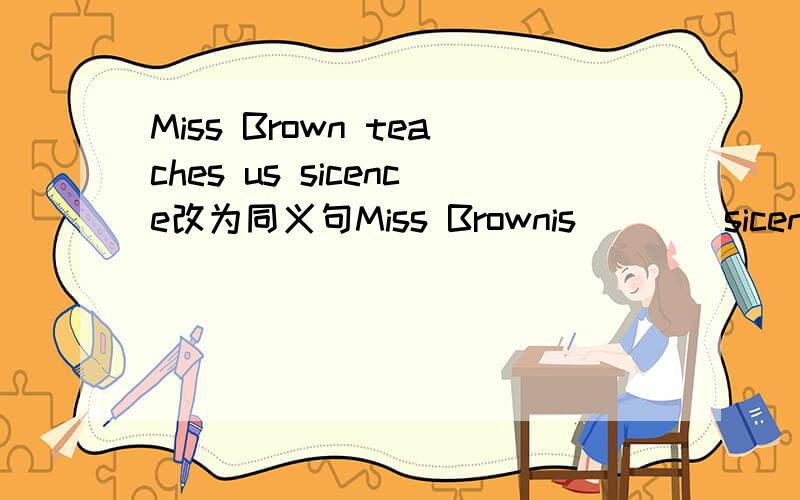 Miss Brown teaches us sicence改为同义句Miss Brownis____sicence____