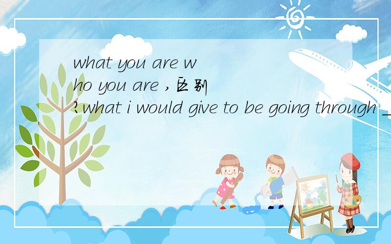 what you are who you are ,区别?what i would give to be going through ___ you are right now.A.what B.how C.who D.whom为什么选A?这是一个句子吗?