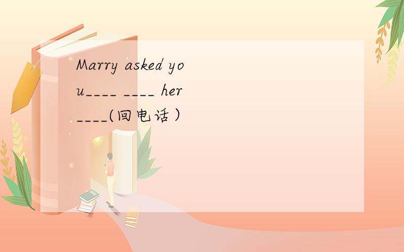 Marry asked you____ ____ her____(回电话）
