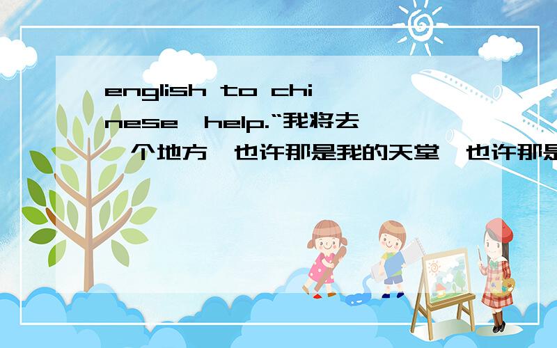 english to chinese,help.“我将去一个地方,也许那是我的天堂,也许那是我的地狱.”翻译成英语,拜托不要拿软件翻译,