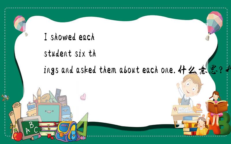 I showed each student six things and asked them about each one.什么意思?我在线等,谢谢啦.