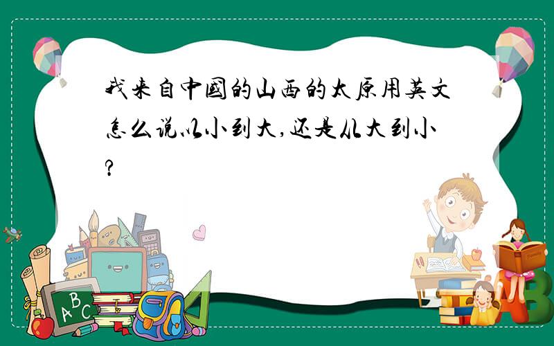 我来自中国的山西的太原用英文怎么说以小到大,还是从大到小?