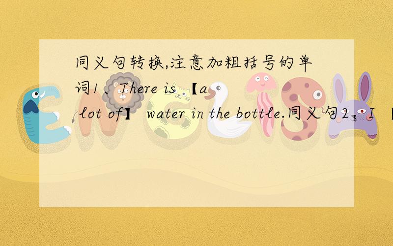 同义句转换,注意加粗括号的单词1、There is 【a lot of】 water in the bottle.同义句2、I 【spent】 to yuan on the new shoes.同义句3、It takes me about 20 minutes to get to school.同义句