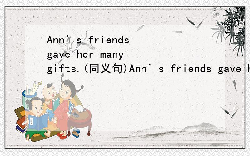 Ann’s friends gave her many gifts.(同义句)Ann’s friends gave her many gifts.Ann _____ ______ _____ ____ by her friends.Many friends _____ _____ ______ Ann by her friends