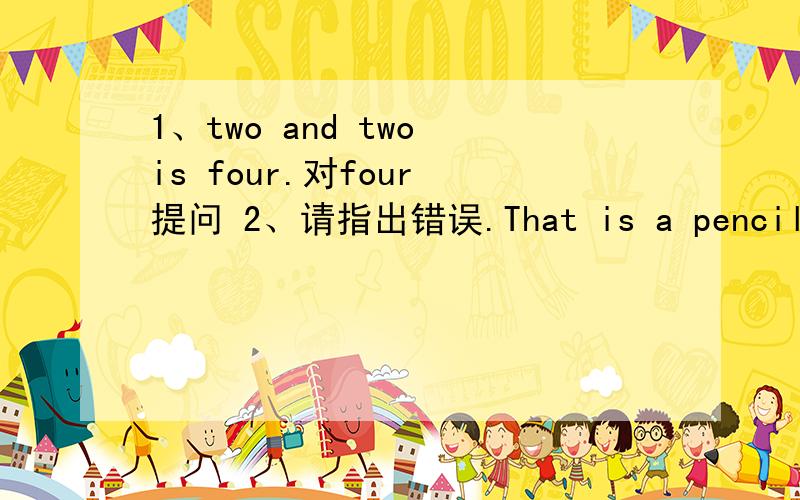 1、two and two is four.对four 提问 2、请指出错误.That is a pencil box.3、Those are hills.对hills 提问