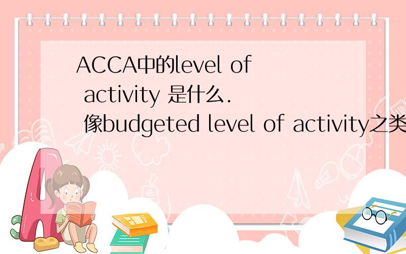 ACCA中的level of activity 是什么. 像budgeted level of activity之类的另外   budgeted level of activity是怎么计算得到的~