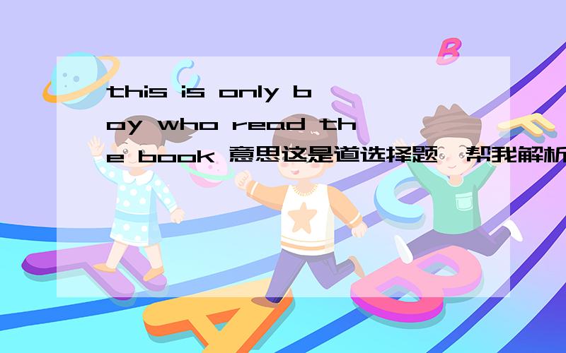 this is only boy who read the book 意思这是道选择题  帮我解析一下吧this is only boy   _ _ read the book A.who  B.whom  C.which D.whose  答案写的是A  但我不太明白  解释通了  我自然加分  谢谢