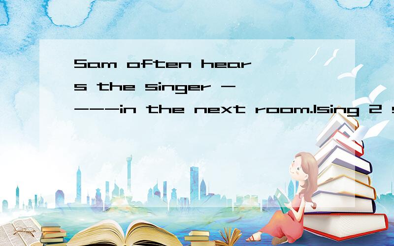 Sam often hears the singer ----in the next room.1sing 2 sings 3singing 4to sing