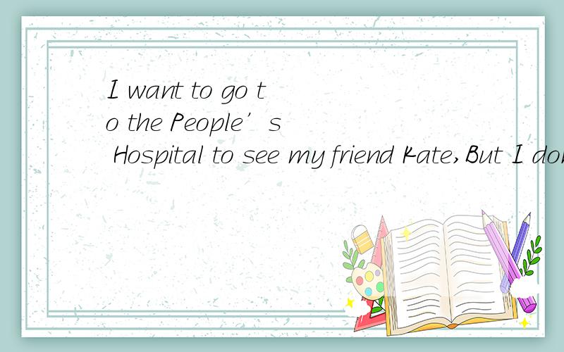 I want to go to the People’s Hospital to see my friend Kate,But I don’t know the way.I need some help.Just then an old man walks past.I ask him,“Excuse me,_____ is the way to the People’s Hospital?” “Sorry,I don’t know.You can ask that