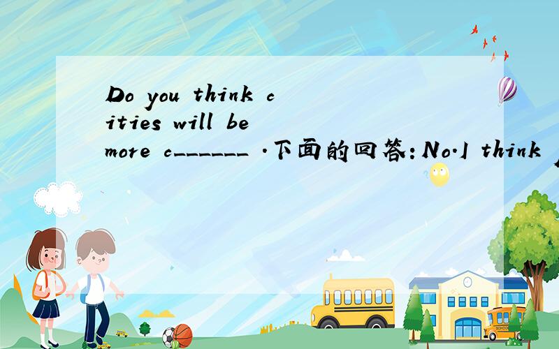 Do you think cities will be more c______ .下面的回答：No.I think people will like living in the countryside in the future .