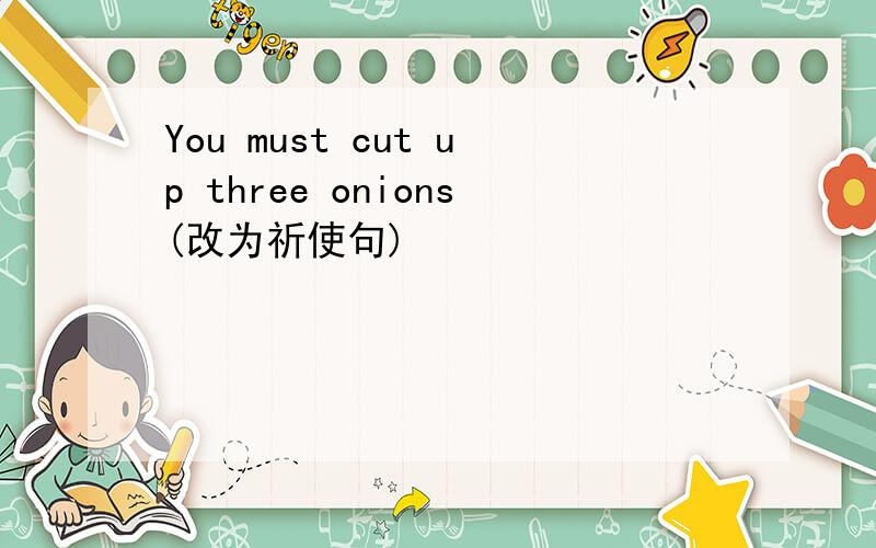 You must cut up three onions(改为祈使句)