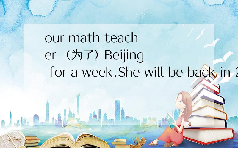 our math teacher （为了）Beijing for a week.She will be back in 2 days打错了,（去了）是不是has gone to