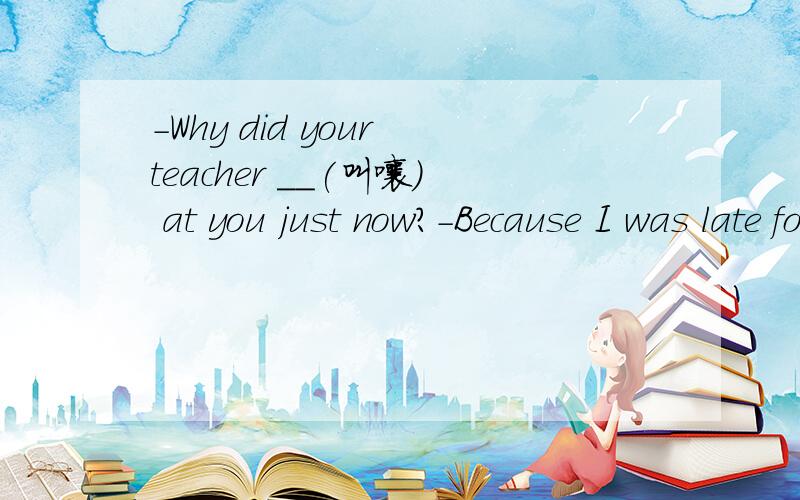 -Why did your teacher __(叫嚷） at you just now?-Because I was late for class.