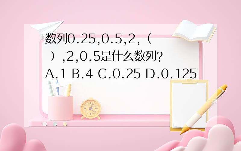 数列0.25,0.5,2,（ ）,2,0.5是什么数列?A.1 B.4 C.0.25 D.0.125