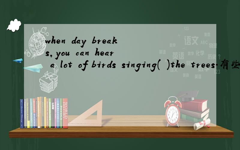 when day breaks,you can hear a lot of birds singing( )the trees.有些人说选in,有些人说是on,究竟是哪一个?并说一下理由,