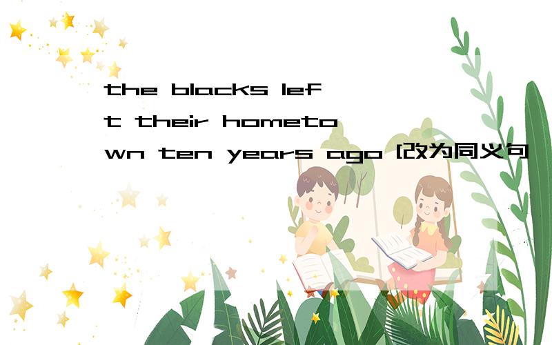 the blacks left their hometown ten years ago [改为同义句】the blacks —— —— —— —— their hometown ——ten years.